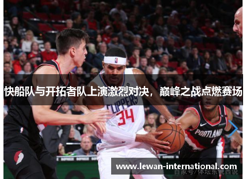 快船队与开拓者队上演激烈对决，巅峰之战点燃赛场