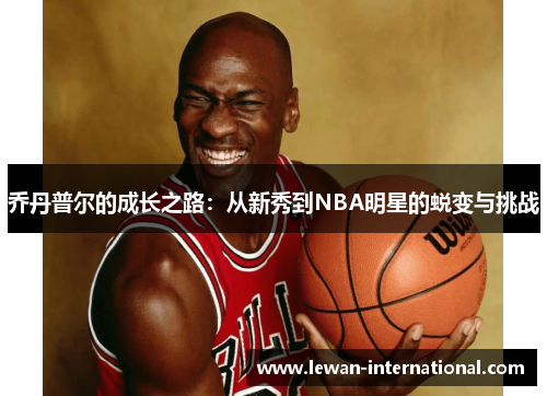 乔丹普尔的成长之路：从新秀到NBA明星的蜕变与挑战